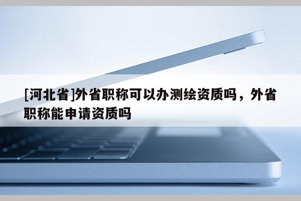 [河北省]外省职称可以办测绘资质吗，外省职称能申请资质吗