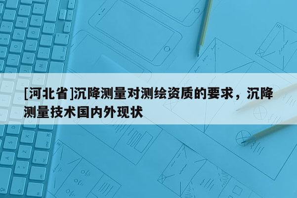 [河北省]沉降测量对测绘资质的要求，沉降测量技术国内外现状
