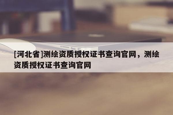 [河北省]测绘资质授权证书查询官网，测绘资质授权证书查询官网