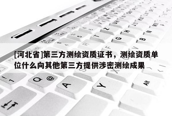 [河北省]第三方测绘资质证书，测绘资质单位什么向其他第三方提供涉密测绘成果