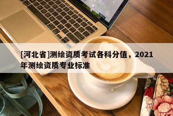 [河北省]测绘资质考试各科分值，2021年测绘资质专业标准