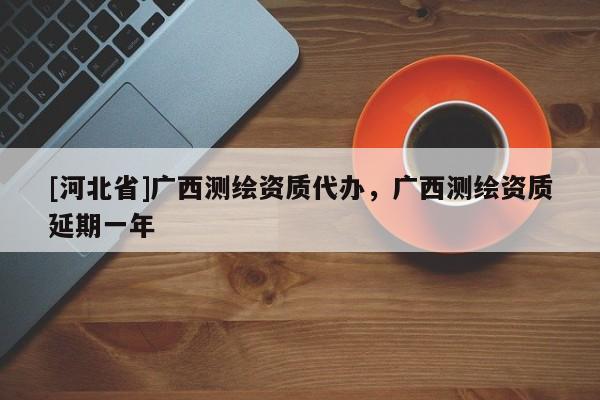 [河北省]广西测绘资质代办，广西测绘资质延期一年