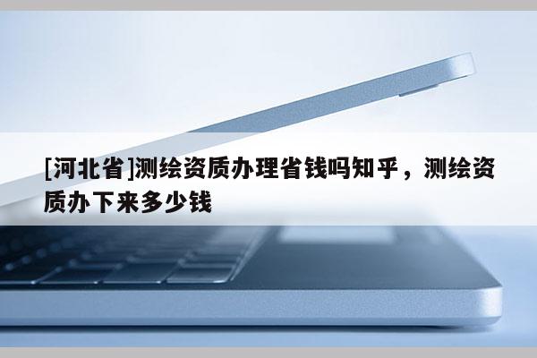 [河北省]测绘资质办理省钱吗知乎，测绘资质办下来多少钱