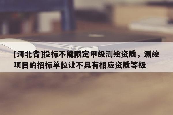 [河北省]投标不能限定甲级测绘资质，测绘项目的招标单位让不具有相应资质等级