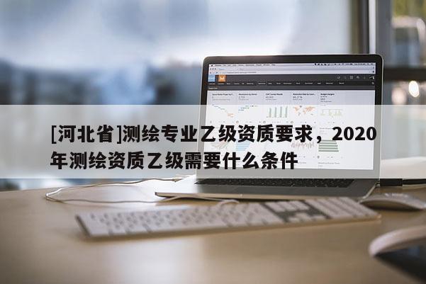 [河北省]测绘专业乙级资质要求，2020年测绘资质乙级需要什么条件