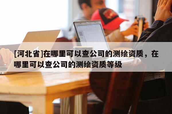 [河北省]在哪里可以查公司的测绘资质，在哪里可以查公司的测绘资质等级