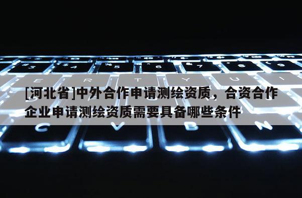 [河北省]中外合作申请测绘资质，合资合作企业申请测绘资质需要具备哪些条件