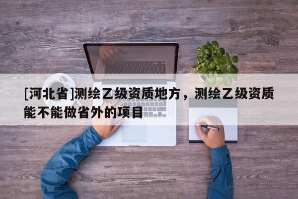 [河北省]测绘乙级资质地方，测绘乙级资质能不能做省外的项目