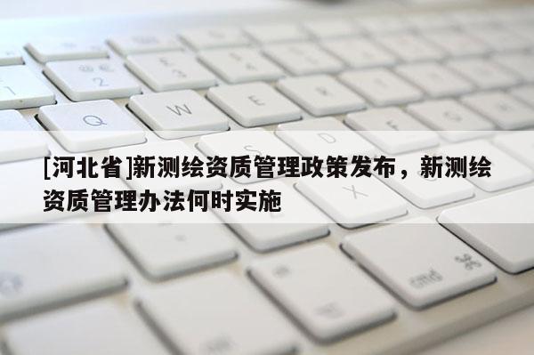 [河北省]新测绘资质管理政策发布，新测绘资质管理办法何时实施