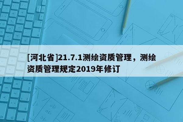 [河北省]21.7.1测绘资质管理，测绘资质管理规定2019年修订