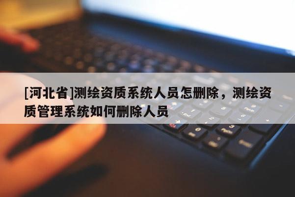 [河北省]测绘资质系统人员怎删除，测绘资质管理系统如何删除人员