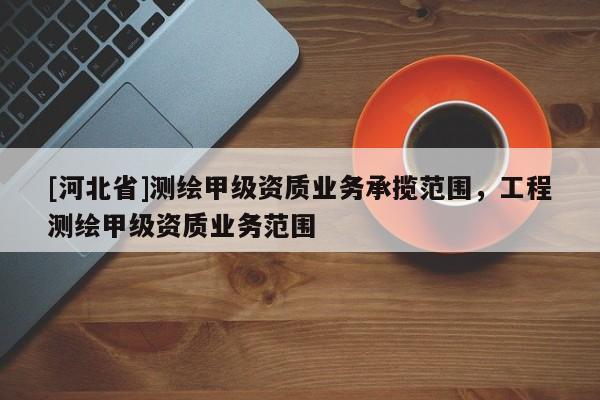 [河北省]测绘甲级资质业务承揽范围，工程测绘甲级资质业务范围