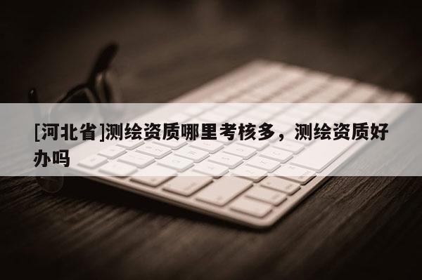 [河北省]测绘资质哪里考核多，测绘资质好办吗