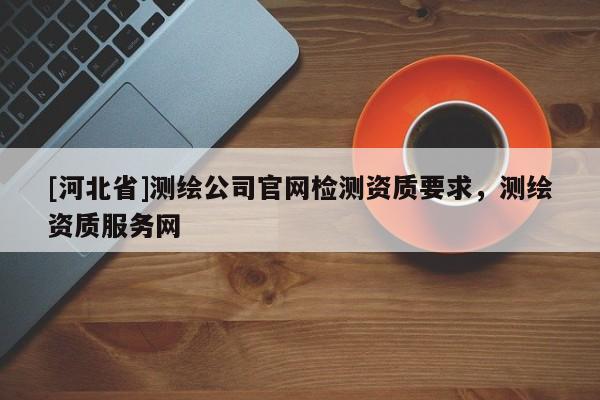 [河北省]测绘公司官网检测资质要求，测绘资质服务网
