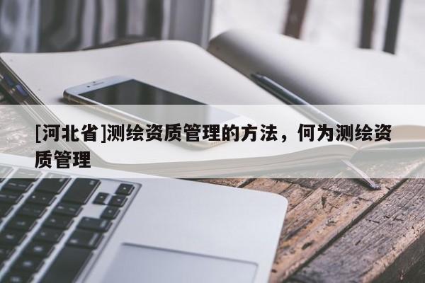 [河北省]测绘资质管理的方法，何为测绘资质管理