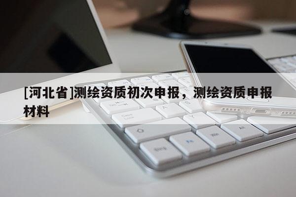 [河北省]测绘资质初次申报，测绘资质申报材料