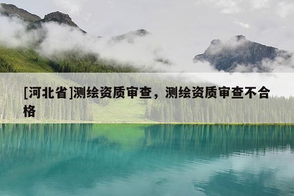 [河北省]测绘资质审查，测绘资质审查不合格