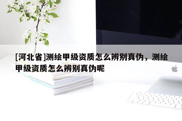 [河北省]测绘甲级资质怎么辨别真伪，测绘甲级资质怎么辨别真伪呢