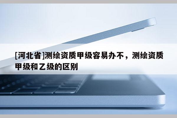 [河北省]测绘资质甲级容易办不，测绘资质甲级和乙级的区别