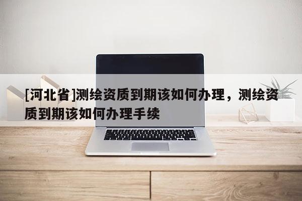 [河北省]测绘资质到期该如何办理，测绘资质到期该如何办理手续