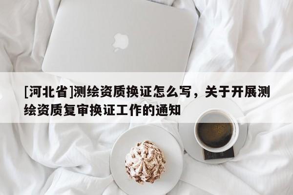 [河北省]测绘资质换证怎么写，关于开展测绘资质复审换证工作的通知