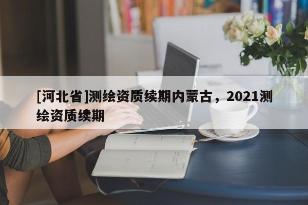 [河北省]测绘资质续期内蒙古，2021测绘资质续期