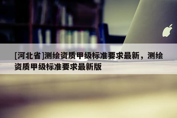 [河北省]测绘资质甲级标准要求最新，测绘资质甲级标准要求最新版