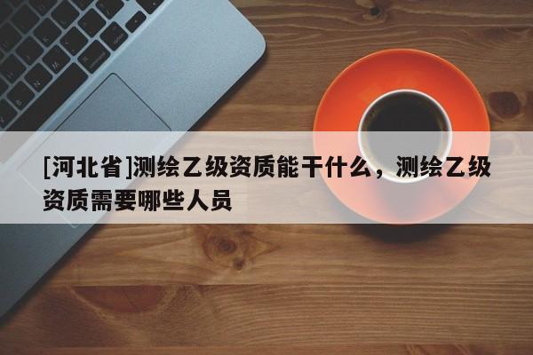 [河北省]测绘乙级资质能干什么，测绘乙级资质需要哪些人员