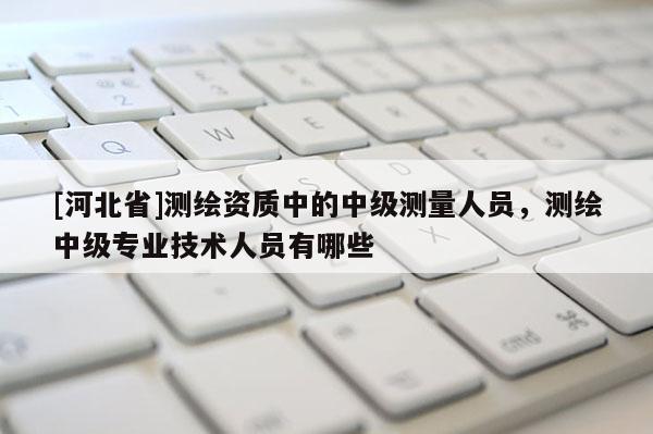 [河北省]测绘资质中的中级测量人员，测绘中级专业技术人员有哪些