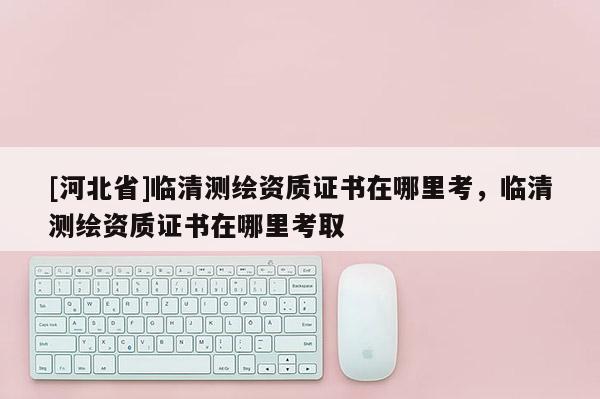 [河北省]临清测绘资质证书在哪里考，临清测绘资质证书在哪里考取