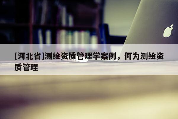 [河北省]测绘资质管理学案例，何为测绘资质管理