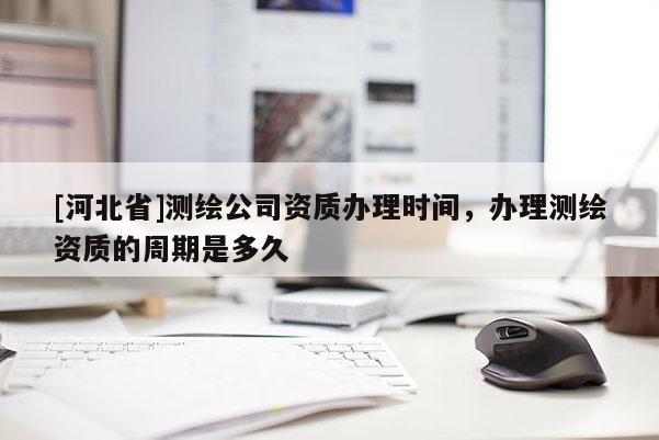 [河北省]测绘公司资质办理时间，办理测绘资质的周期是多久