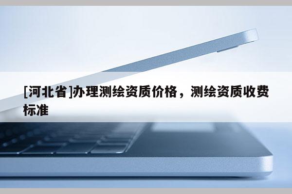 [河北省]办理测绘资质价格，测绘资质收费标准