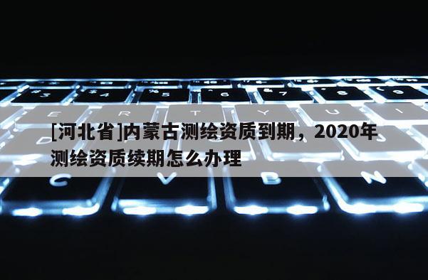 [河北省]内蒙古测绘资质到期，2020年测绘资质续期怎么办理