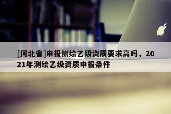[河北省]申报测绘乙级资质要求高吗，2021年测绘乙级资质申报条件