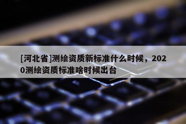 [河北省]测绘资质新标准什么时候，2020测绘资质标准啥时候出台