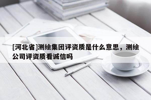 [河北省]测绘集团评资质是什么意思，测绘公司评资质看诚信吗