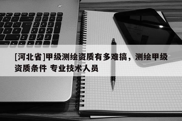 [河北省]甲级测绘资质有多难搞，测绘甲级资质条件 专业技术人员