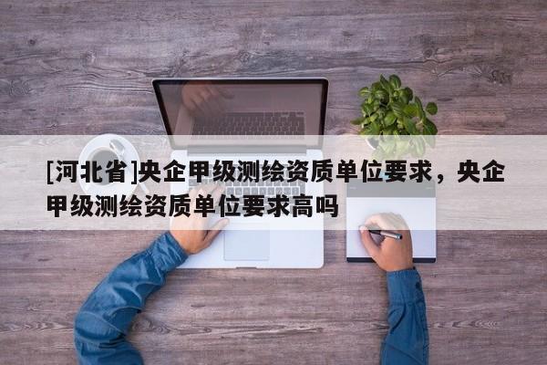 [河北省]央企甲级测绘资质单位要求，央企甲级测绘资质单位要求高吗