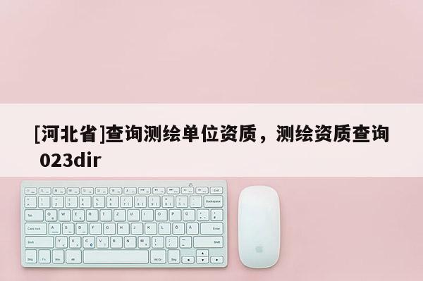 [河北省]查询测绘单位资质，测绘资质查询 023dir