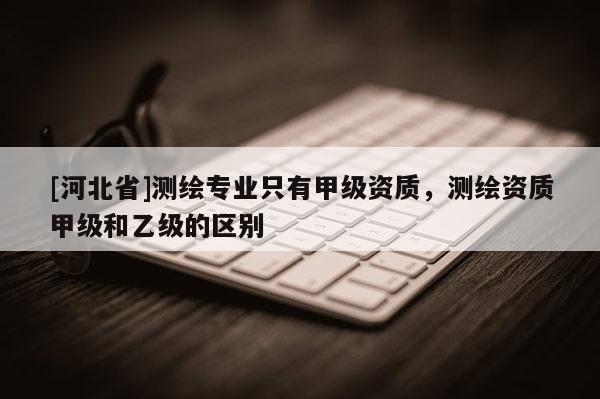 [河北省]测绘专业只有甲级资质，测绘资质甲级和乙级的区别