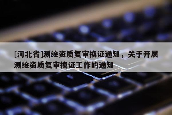 [河北省]测绘资质复审换证通知，关于开展测绘资质复审换证工作的通知