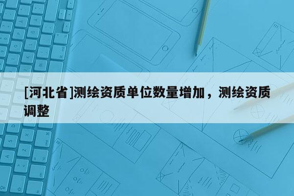 [河北省]测绘资质单位数量增加，测绘资质调整