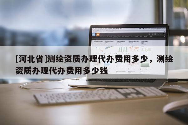[河北省]测绘资质办理代办费用多少，测绘资质办理代办费用多少钱