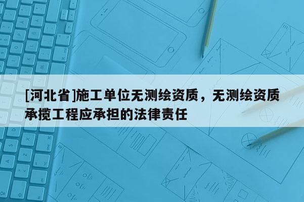 [河北省]施工单位无测绘资质，无测绘资质承揽工程应承担的法律责任