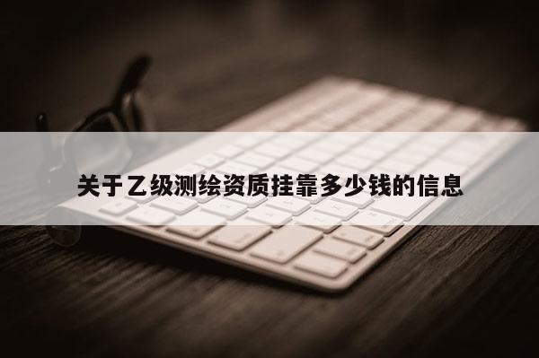 关于乙级测绘资质挂靠多少钱的信息