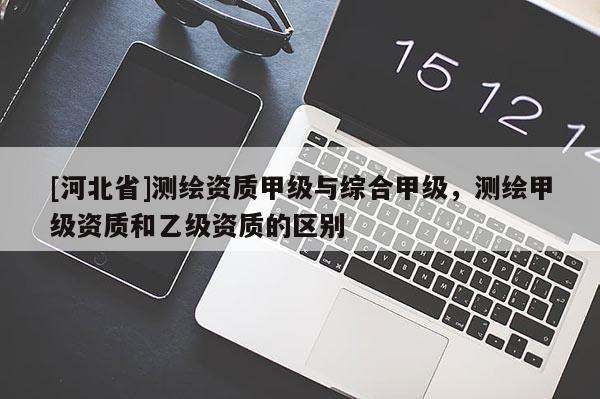[河北省]测绘资质甲级与综合甲级，测绘甲级资质和乙级资质的区别