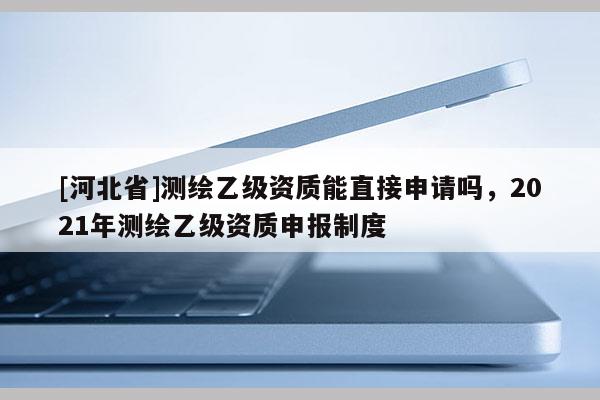 [河北省]测绘乙级资质能直接申请吗，2021年测绘乙级资质申报制度