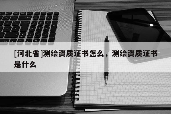 [河北省]测绘资质证书怎么，测绘资质证书是什么
