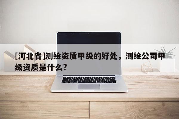 [河北省]测绘资质甲级的好处，测绘公司甲级资质是什么?